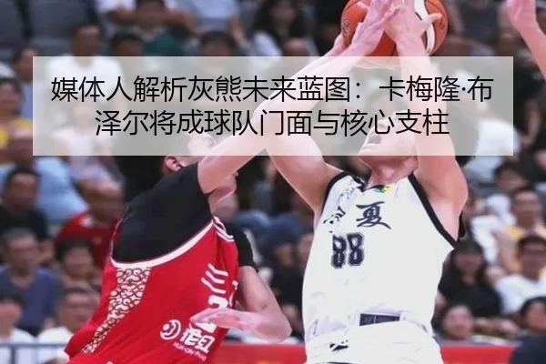媒体人解析灰熊未来蓝图：卡梅隆·布泽尔将成球队门面与核心支柱