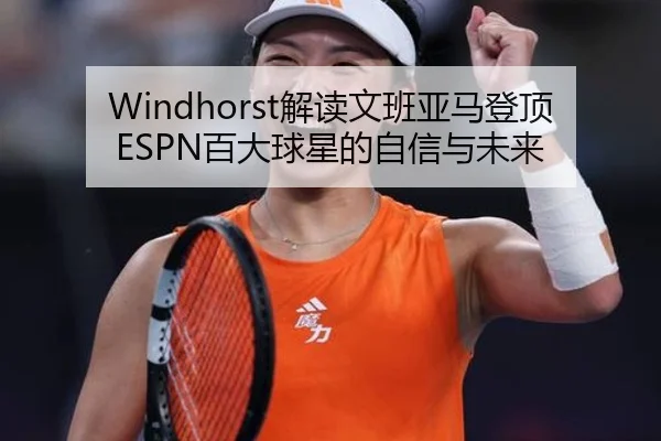 Windhorst解读文班亚马登顶ESPN百大球星的自信与未来